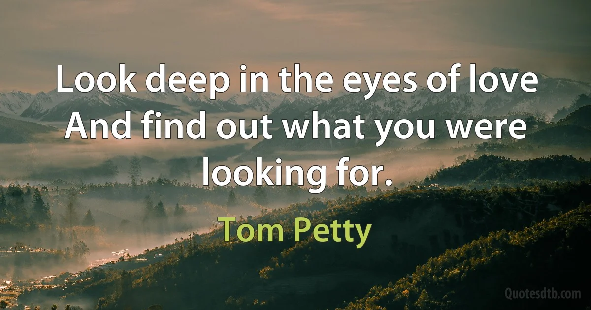 Look deep in the eyes of love
And find out what you were looking for. (Tom Petty)