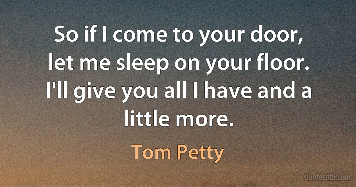 So if I come to your door,
let me sleep on your floor.
I'll give you all I have and a little more. (Tom Petty)