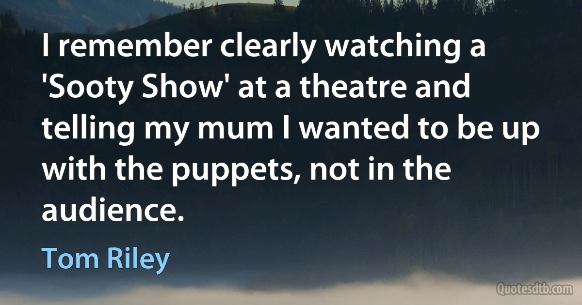 I remember clearly watching a 'Sooty Show' at a theatre and telling my mum I wanted to be up with the puppets, not in the audience. (Tom Riley)