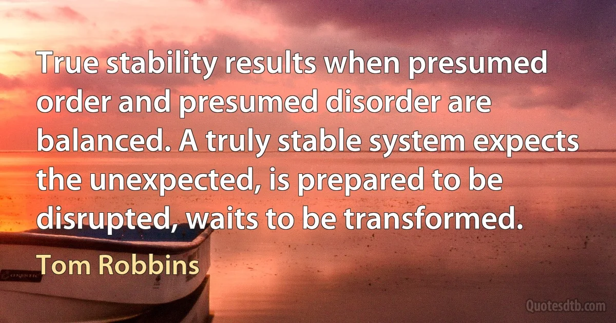 True stability results when presumed order and presumed disorder are balanced. A truly stable system expects the unexpected, is prepared to be disrupted, waits to be transformed. (Tom Robbins)