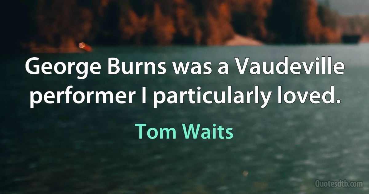 George Burns was a Vaudeville performer I particularly loved. (Tom Waits)