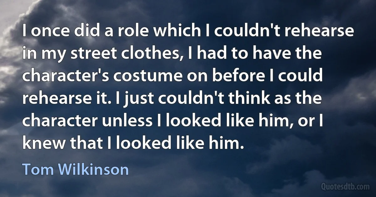 I once did a role which I couldn't rehearse in my street clothes, I had to have the character's costume on before I could rehearse it. I just couldn't think as the character unless I looked like him, or I knew that I looked like him. (Tom Wilkinson)