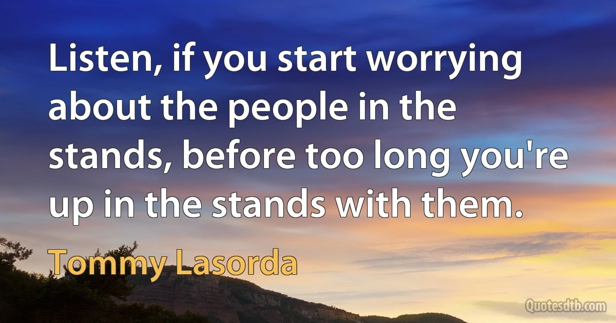 Listen, if you start worrying about the people in the stands, before too long you're up in the stands with them. (Tommy Lasorda)