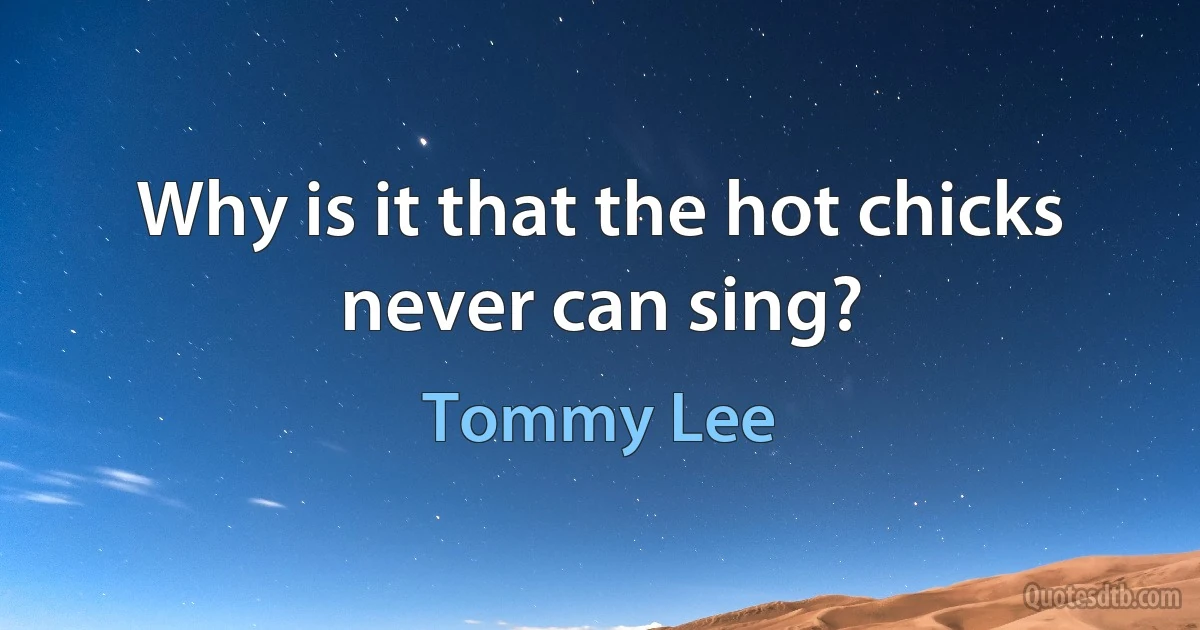 Why is it that the hot chicks never can sing? (Tommy Lee)