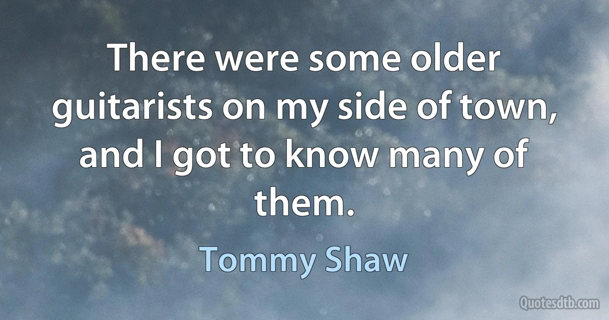 There were some older guitarists on my side of town, and I got to know many of them. (Tommy Shaw)