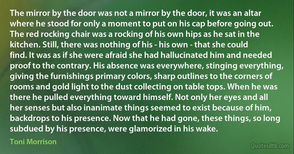 The mirror by the door was not a mirror by the door, it was an altar where he stood for only a moment to put on his cap before going out. The red rocking chair was a rocking of his own hips as he sat in the kitchen. Still, there was nothing of his - his own - that she could find. It was as if she were afraid she had hallucinated him and needed proof to the contrary. His absence was everywhere, stinging everything, giving the furnishings primary colors, sharp outlines to the corners of rooms and gold light to the dust collecting on table tops. When he was there he pulled everything toward himself. Not only her eyes and all her senses but also inanimate things seemed to exist because of him, backdrops to his presence. Now that he had gone, these things, so long subdued by his presence, were glamorized in his wake. (Toni Morrison)