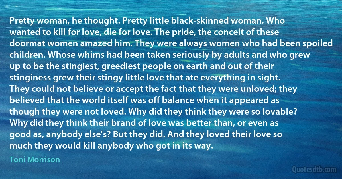 Pretty woman, he thought. Pretty little black-skinned woman. Who wanted to kill for love, die for love. The pride, the conceit of these doormat women amazed him. They were always women who had been spoiled children. Whose whims had been taken seriously by adults and who grew up to be the stingiest, greediest people on earth and out of their stinginess grew their stingy little love that ate everything in sight. They could not believe or accept the fact that they were unloved; they believed that the world itself was off balance when it appeared as though they were not loved. Why did they think they were so lovable? Why did they think their brand of love was better than, or even as good as, anybody else's? But they did. And they loved their love so much they would kill anybody who got in its way. (Toni Morrison)