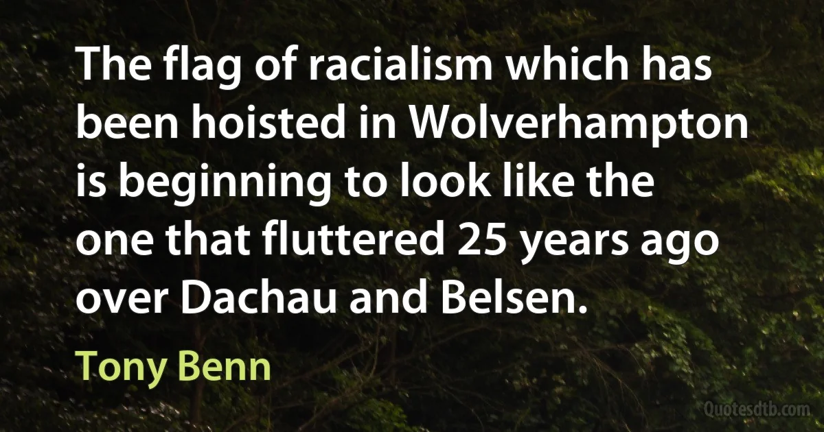 The flag of racialism which has been hoisted in Wolverhampton is beginning to look like the one that fluttered 25 years ago over Dachau and Belsen. (Tony Benn)