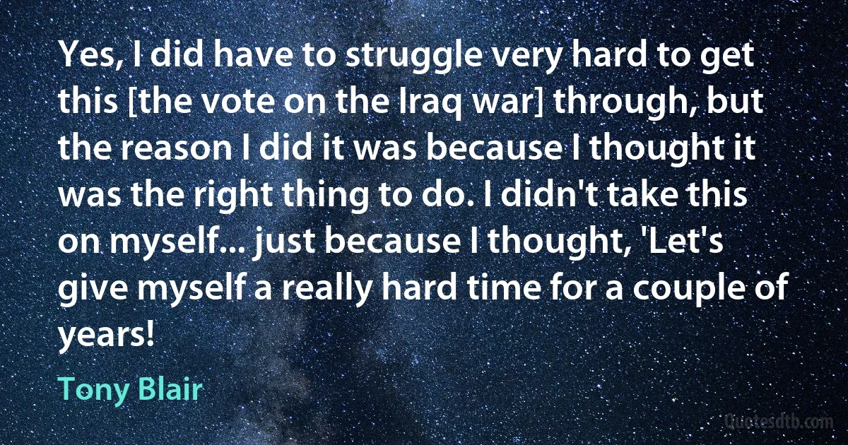 Yes, I did have to struggle very hard to get this [the vote on the Iraq war] through, but the reason I did it was because I thought it was the right thing to do. I didn't take this on myself... just because I thought, 'Let's give myself a really hard time for a couple of years! (Tony Blair)