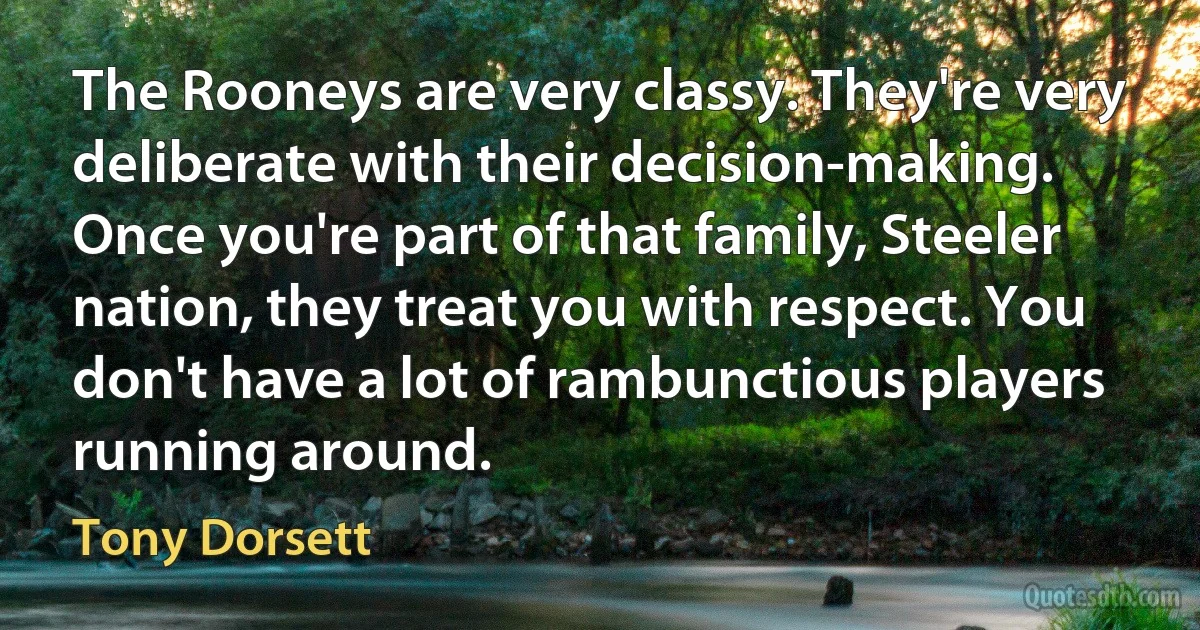 The Rooneys are very classy. They're very deliberate with their decision-making. Once you're part of that family, Steeler nation, they treat you with respect. You don't have a lot of rambunctious players running around. (Tony Dorsett)