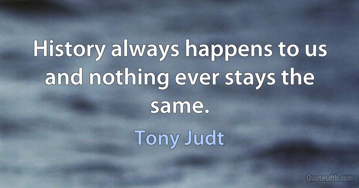 History always happens to us and nothing ever stays the same. (Tony Judt)