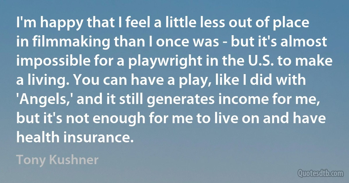 I'm happy that I feel a little less out of place in filmmaking than I once was - but it's almost impossible for a playwright in the U.S. to make a living. You can have a play, like I did with 'Angels,' and it still generates income for me, but it's not enough for me to live on and have health insurance. (Tony Kushner)