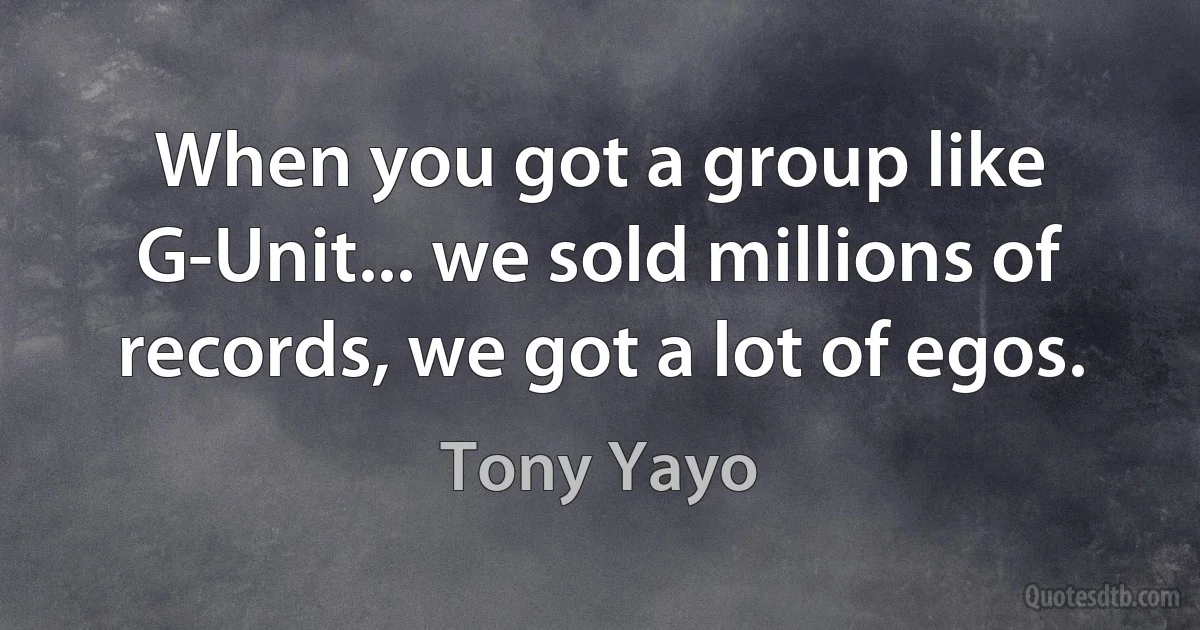 When you got a group like G-Unit... we sold millions of records, we got a lot of egos. (Tony Yayo)