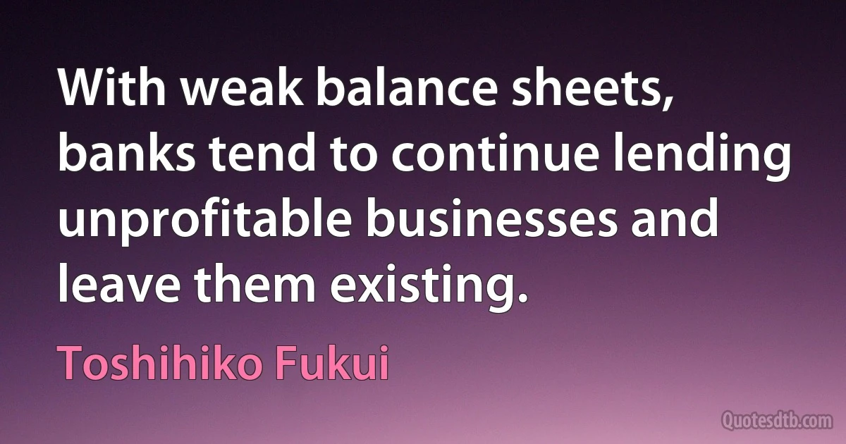 With weak balance sheets, banks tend to continue lending unprofitable businesses and leave them existing. (Toshihiko Fukui)