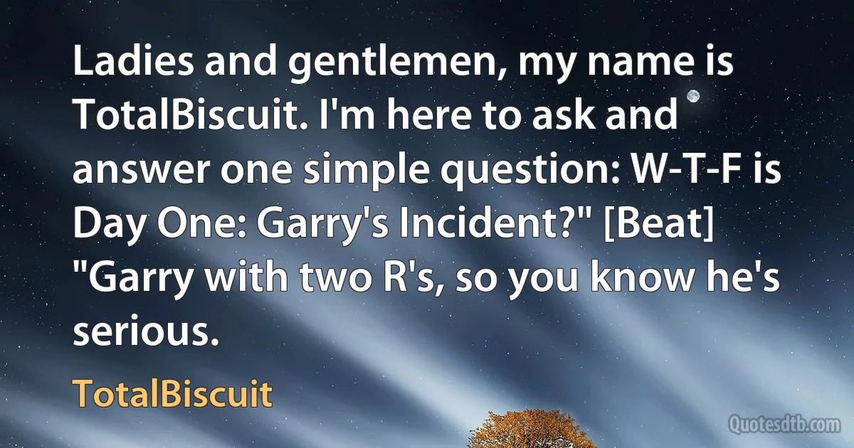 Ladies and gentlemen, my name is TotalBiscuit. I'm here to ask and answer one simple question: W-T-F is Day One: Garry's Incident?" [Beat] "Garry with two R's, so you know he's serious. (TotalBiscuit)