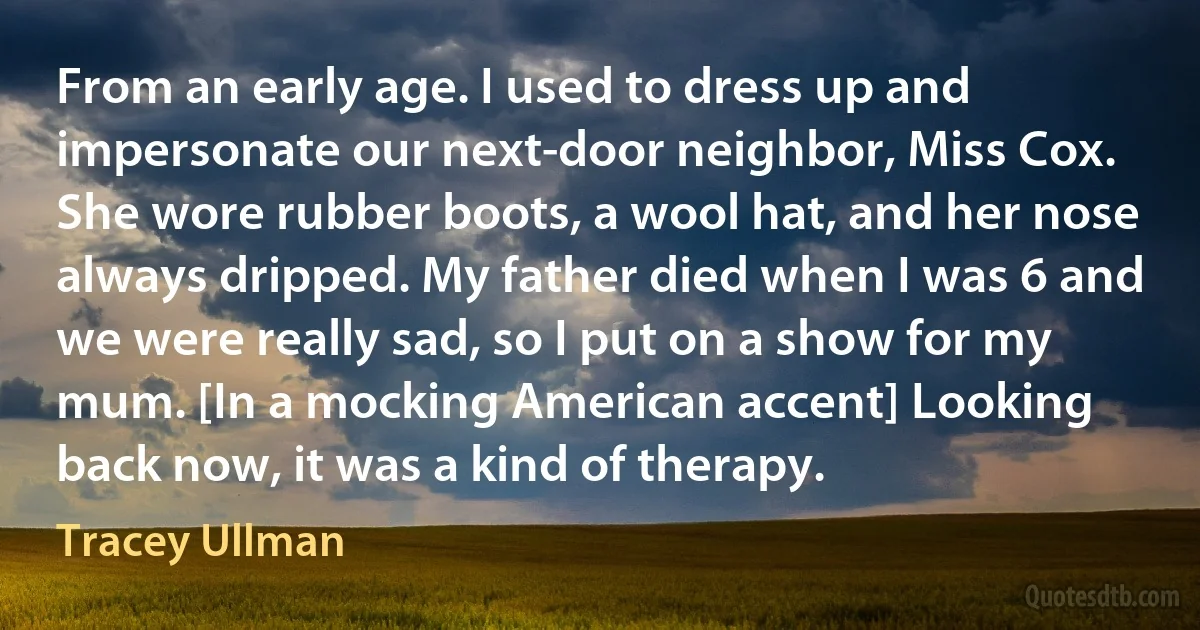 From an early age. I used to dress up and impersonate our next-door neighbor, Miss Cox. She wore rubber boots, a wool hat, and her nose always dripped. My father died when I was 6 and we were really sad, so I put on a show for my mum. [In a mocking American accent] Looking back now, it was a kind of therapy. (Tracey Ullman)