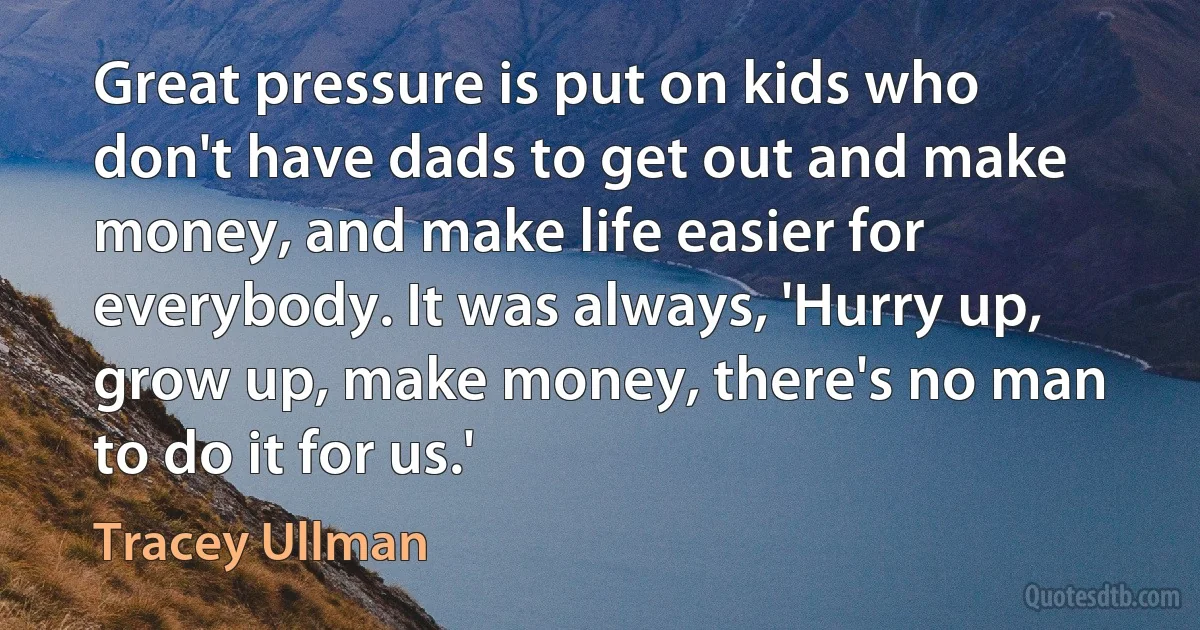 Great pressure is put on kids who don't have dads to get out and make money, and make life easier for everybody. It was always, 'Hurry up, grow up, make money, there's no man to do it for us.' (Tracey Ullman)