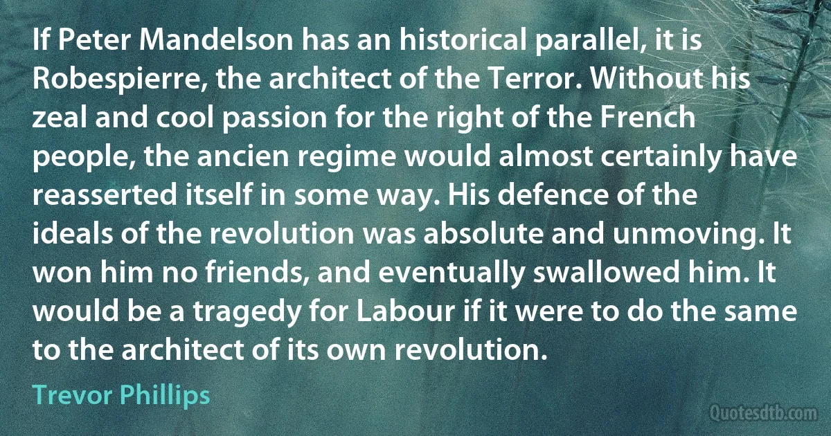 If Peter Mandelson has an historical parallel, it is Robespierre, the architect of the Terror. Without his zeal and cool passion for the right of the French people, the ancien regime would almost certainly have reasserted itself in some way. His defence of the ideals of the revolution was absolute and unmoving. It won him no friends, and eventually swallowed him. It would be a tragedy for Labour if it were to do the same to the architect of its own revolution. (Trevor Phillips)