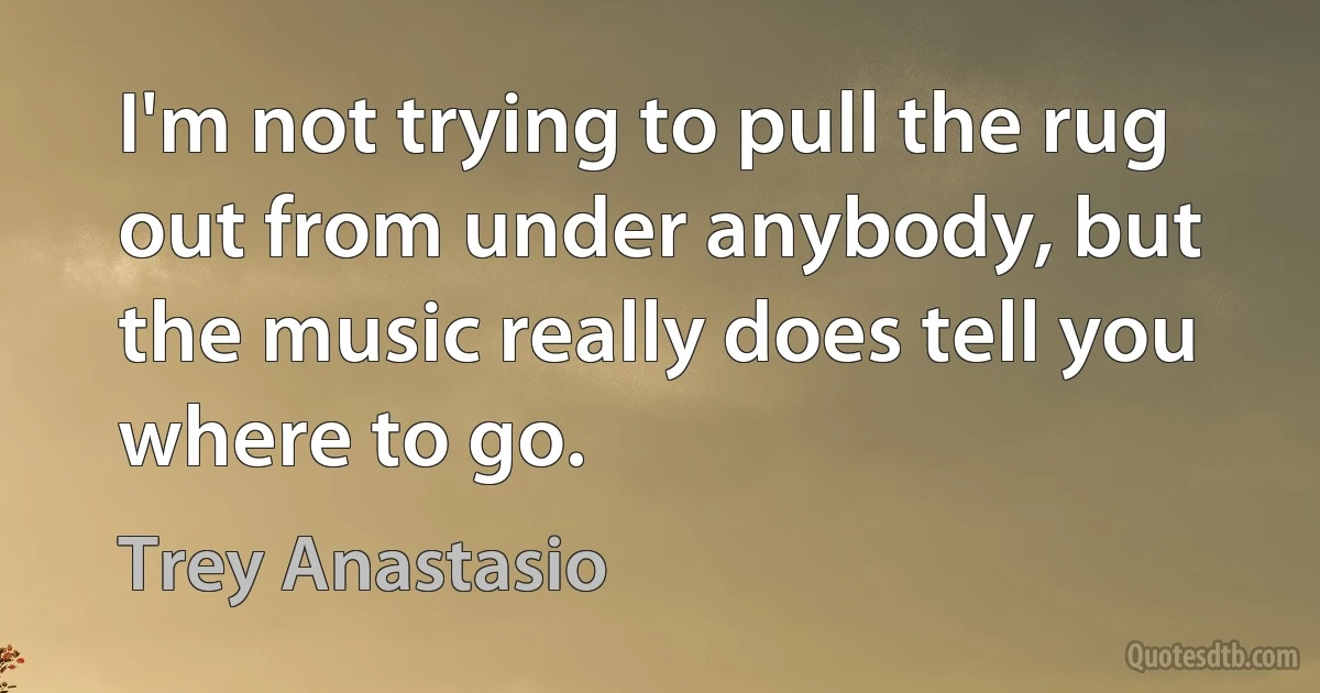 I'm not trying to pull the rug out from under anybody, but the music really does tell you where to go. (Trey Anastasio)