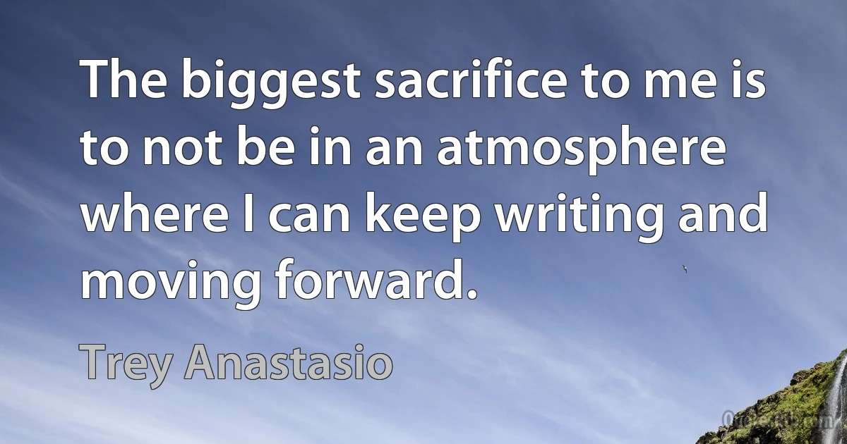 The biggest sacrifice to me is to not be in an atmosphere where I can keep writing and moving forward. (Trey Anastasio)