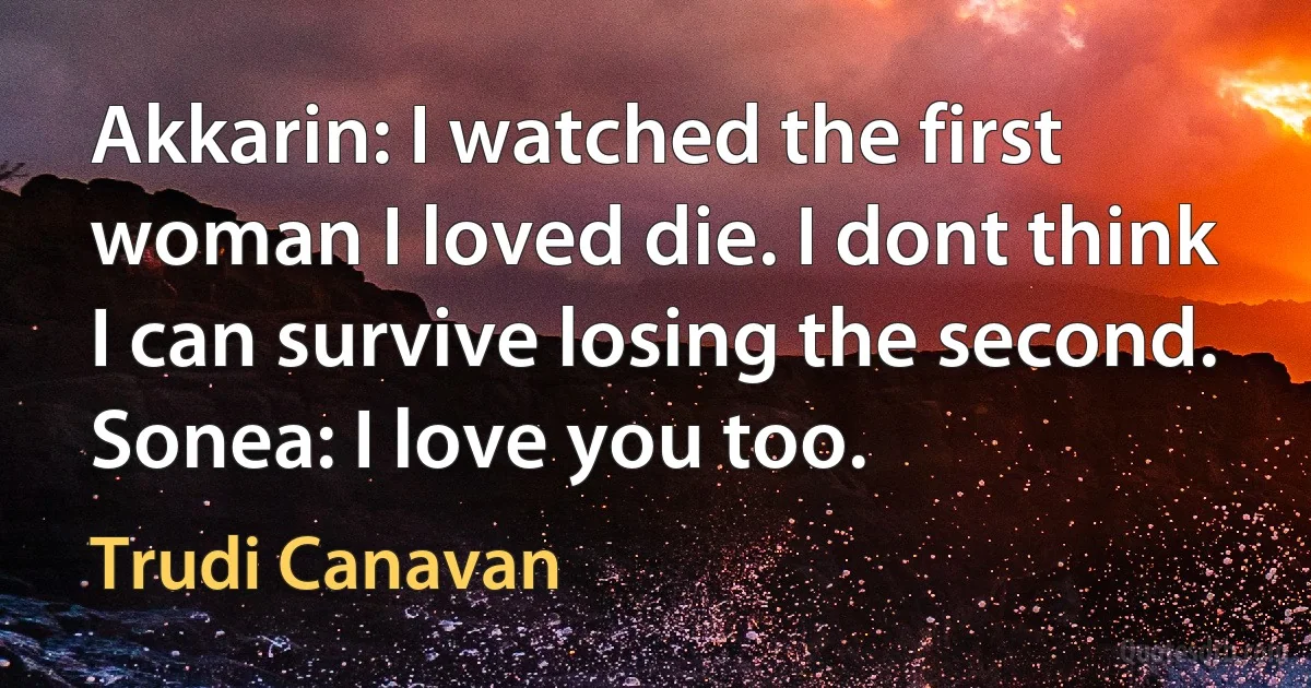 Akkarin: I watched the first woman I loved die. I dont think I can survive losing the second.
Sonea: I love you too. (Trudi Canavan)