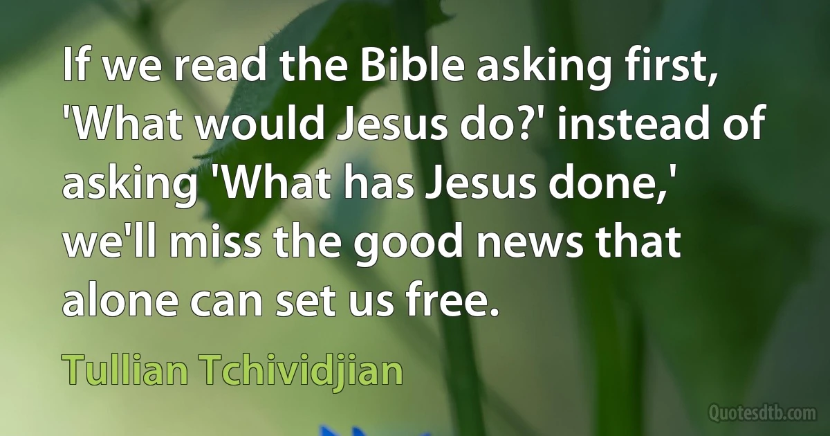 If we read the Bible asking first, 'What would Jesus do?' instead of asking 'What has Jesus done,' we'll miss the good news that alone can set us free. (Tullian Tchividjian)