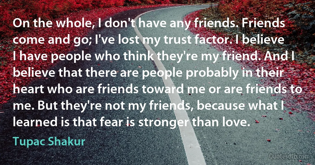 On the whole, I don't have any friends. Friends come and go; I've lost my trust factor. I believe I have people who think they're my friend. And I believe that there are people probably in their heart who are friends toward me or are friends to me. But they're not my friends, because what I learned is that fear is stronger than love. (Tupac Shakur)