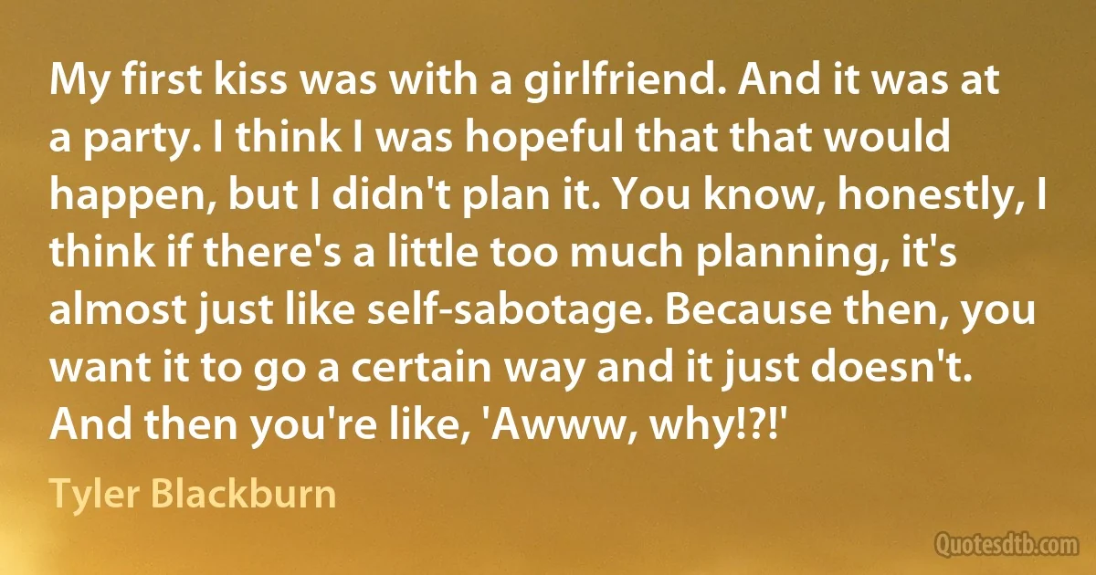 My first kiss was with a girlfriend. And it was at a party. I think I was hopeful that that would happen, but I didn't plan it. You know, honestly, I think if there's a little too much planning, it's almost just like self-sabotage. Because then, you want it to go a certain way and it just doesn't. And then you're like, 'Awww, why!?!' (Tyler Blackburn)