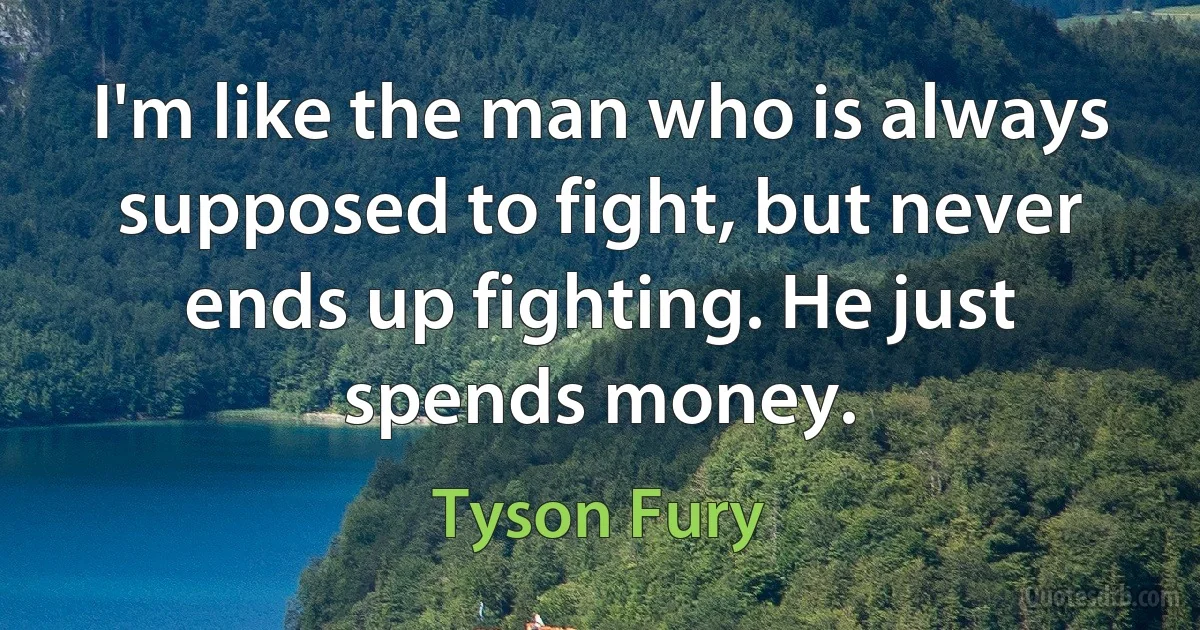 I'm like the man who is always supposed to fight, but never ends up fighting. He just spends money. (Tyson Fury)