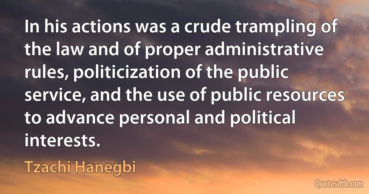 In his actions was a crude trampling of the law and of proper administrative rules, politicization of the public service, and the use of public resources to advance personal and political interests. (Tzachi Hanegbi)