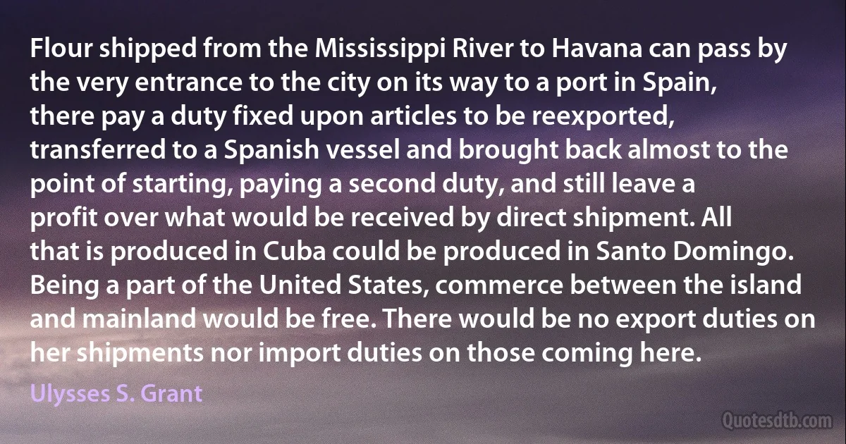 Flour shipped from the Mississippi River to Havana can pass by the very entrance to the city on its way to a port in Spain, there pay a duty fixed upon articles to be reexported, transferred to a Spanish vessel and brought back almost to the point of starting, paying a second duty, and still leave a profit over what would be received by direct shipment. All that is produced in Cuba could be produced in Santo Domingo. Being a part of the United States, commerce between the island and mainland would be free. There would be no export duties on her shipments nor import duties on those coming here. (Ulysses S. Grant)