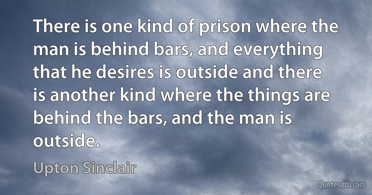 There is one kind of prison where the man is behind bars, and everything that he desires is outside and there is another kind where the things are behind the bars, and the man is outside. (Upton Sinclair)