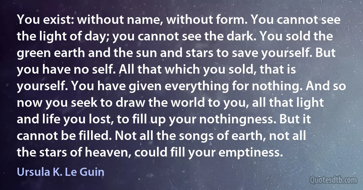 You exist: without name, without form. You cannot see the light of day; you cannot see the dark. You sold the green earth and the sun and stars to save yourself. But you have no self. All that which you sold, that is yourself. You have given everything for nothing. And so now you seek to draw the world to you, all that light and life you lost, to fill up your nothingness. But it cannot be filled. Not all the songs of earth, not all the stars of heaven, could fill your emptiness. (Ursula K. Le Guin)