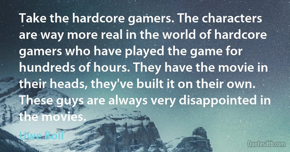 Take the hardcore gamers. The characters are way more real in the world of hardcore gamers who have played the game for hundreds of hours. They have the movie in their heads, they've built it on their own. These guys are always very disappointed in the movies. (Uwe Boll)