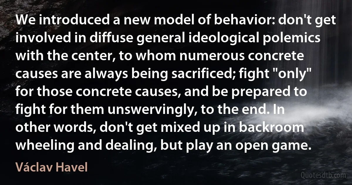 We introduced a new model of behavior: don't get involved in diffuse general ideological polemics with the center, to whom numerous concrete causes are always being sacrificed; fight "only" for those concrete causes, and be prepared to fight for them unswervingly, to the end. In other words, don't get mixed up in backroom wheeling and dealing, but play an open game. (Václav Havel)