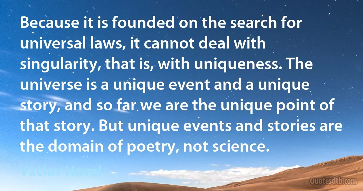 Because it is founded on the search for universal laws, it cannot deal with singularity, that is, with uniqueness. The universe is a unique event and a unique story, and so far we are the unique point of that story. But unique events and stories are the domain of poetry, not science. (Václav Havel)