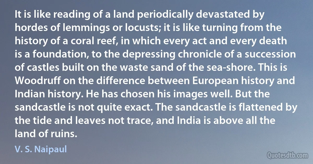 It is like reading of a land periodically devastated by hordes of lemmings or locusts; it is like turning from the history of a coral reef, in which every act and every death is a foundation, to the depressing chronicle of a succession of castles built on the waste sand of the sea-shore. This is Woodruff on the difference between European history and Indian history. He has chosen his images well. But the sandcastle is not quite exact. The sandcastle is flattened by the tide and leaves not trace, and India is above all the land of ruins. (V. S. Naipaul)