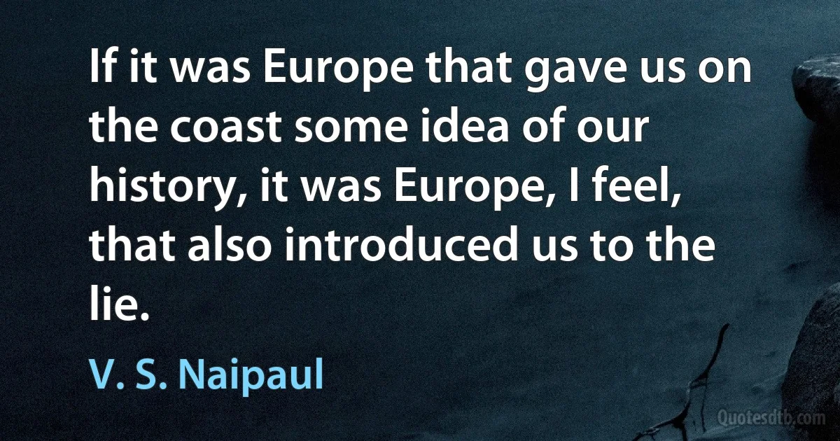 If it was Europe that gave us on the coast some idea of our history, it was Europe, I feel, that also introduced us to the lie. (V. S. Naipaul)