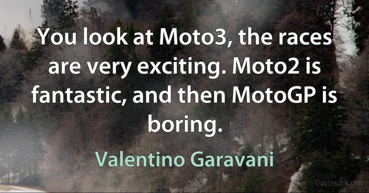 You look at Moto3, the races are very exciting. Moto2 is fantastic, and then MotoGP is boring. (Valentino Garavani)