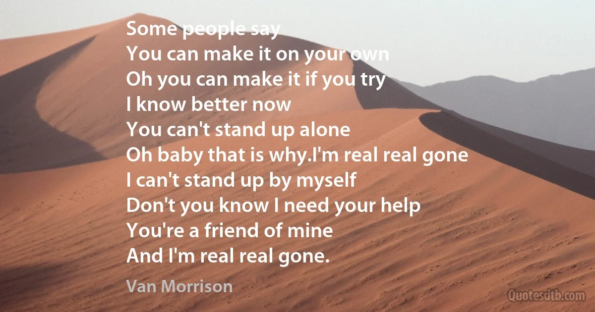 Some people say
You can make it on your own
Oh you can make it if you try
I know better now
You can't stand up alone
Oh baby that is why.I'm real real gone
I can't stand up by myself
Don't you know I need your help
You're a friend of mine
And I'm real real gone. (Van Morrison)