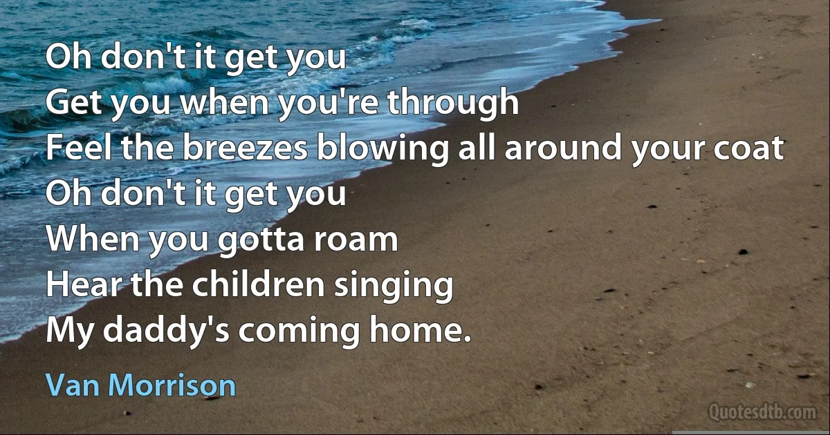 Oh don't it get you
Get you when you're through
Feel the breezes blowing all around your coat
Oh don't it get you
When you gotta roam
Hear the children singing
My daddy's coming home. (Van Morrison)