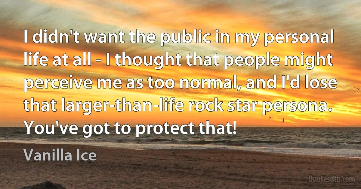 I didn't want the public in my personal life at all - I thought that people might perceive me as too normal, and I'd lose that larger-than-life rock star persona. You've got to protect that! (Vanilla Ice)