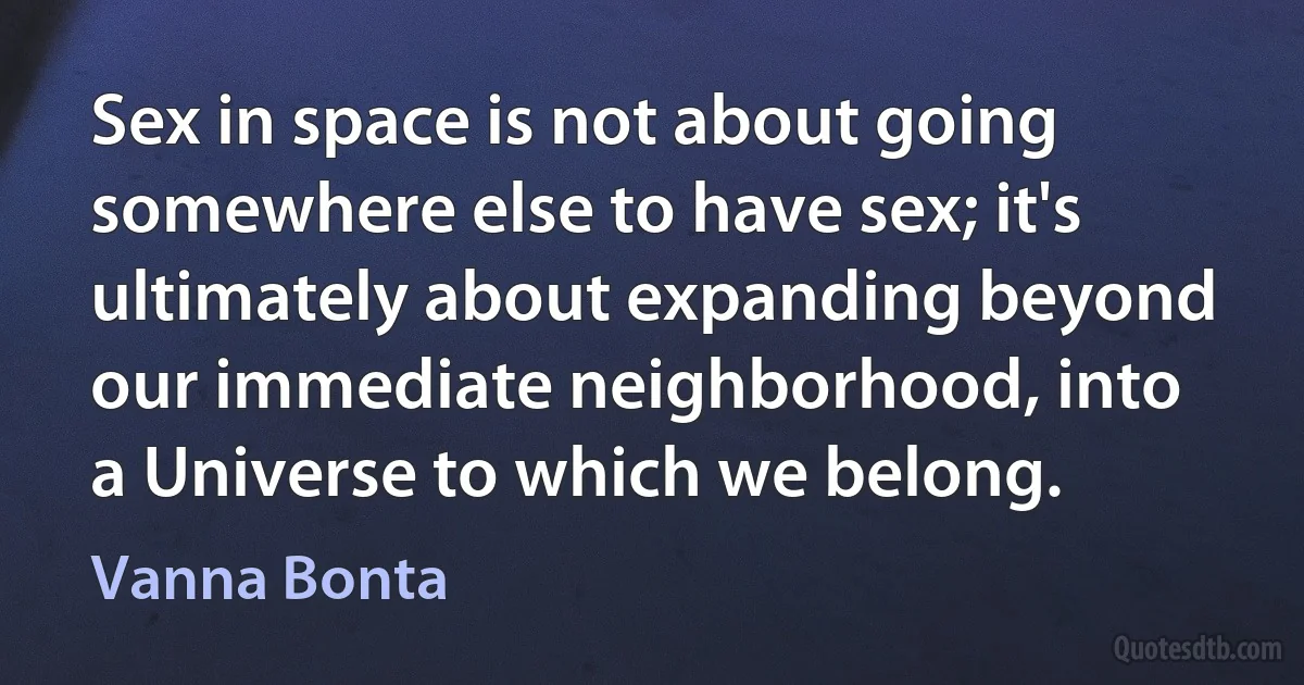 Sex in space is not about going somewhere else to have sex; it's ultimately about expanding beyond our immediate neighborhood, into a Universe to which we belong. (Vanna Bonta)