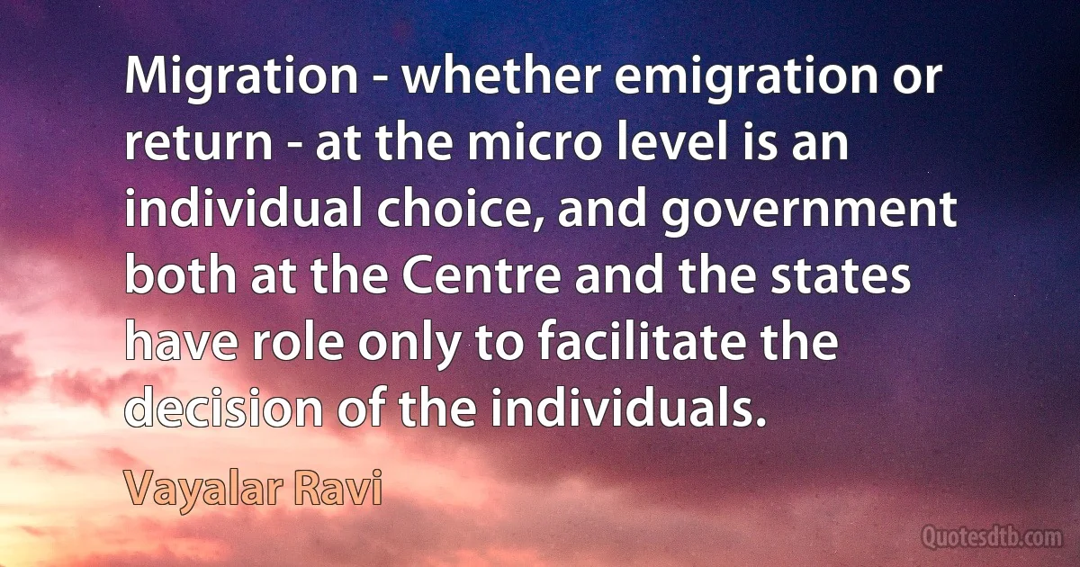 Migration - whether emigration or return - at the micro level is an individual choice, and government both at the Centre and the states have role only to facilitate the decision of the individuals. (Vayalar Ravi)