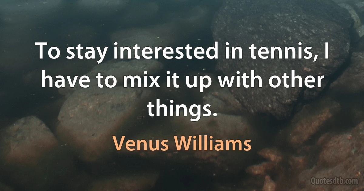 To stay interested in tennis, I have to mix it up with other things. (Venus Williams)