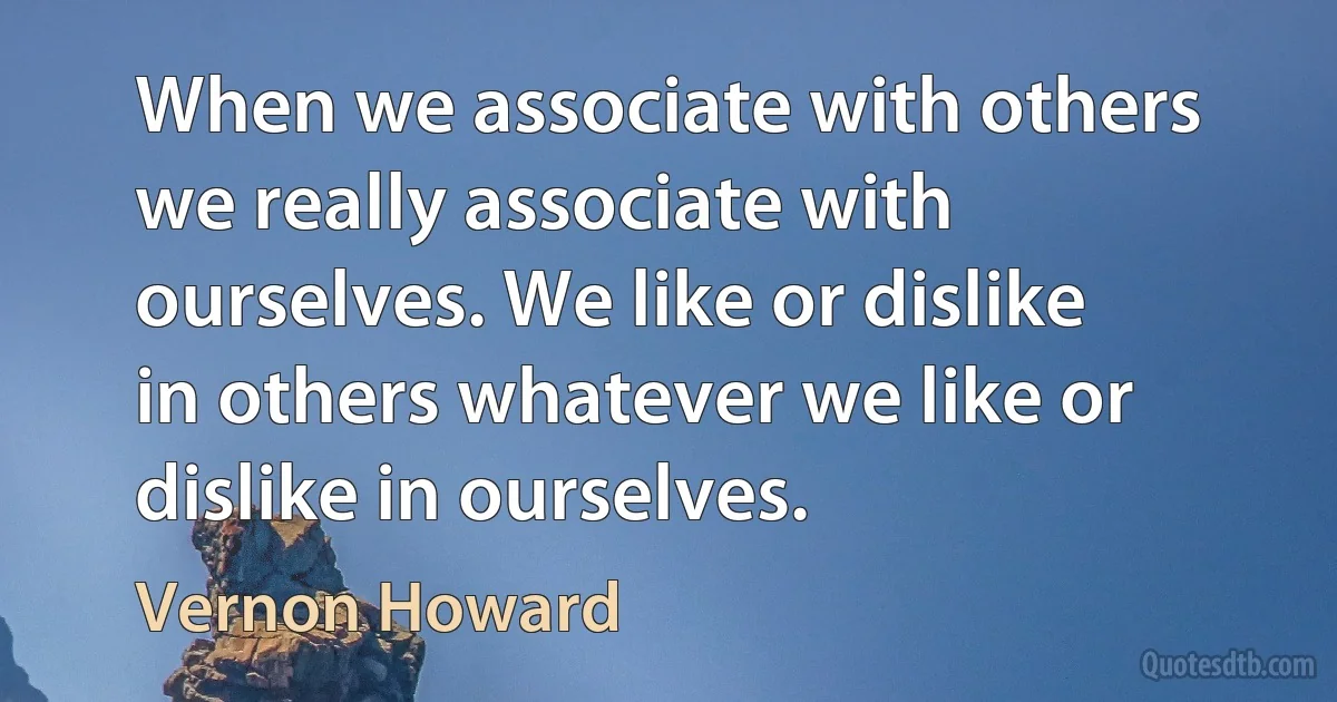 When we associate with others we really associate with ourselves. We like or dislike in others whatever we like or dislike in ourselves. (Vernon Howard)