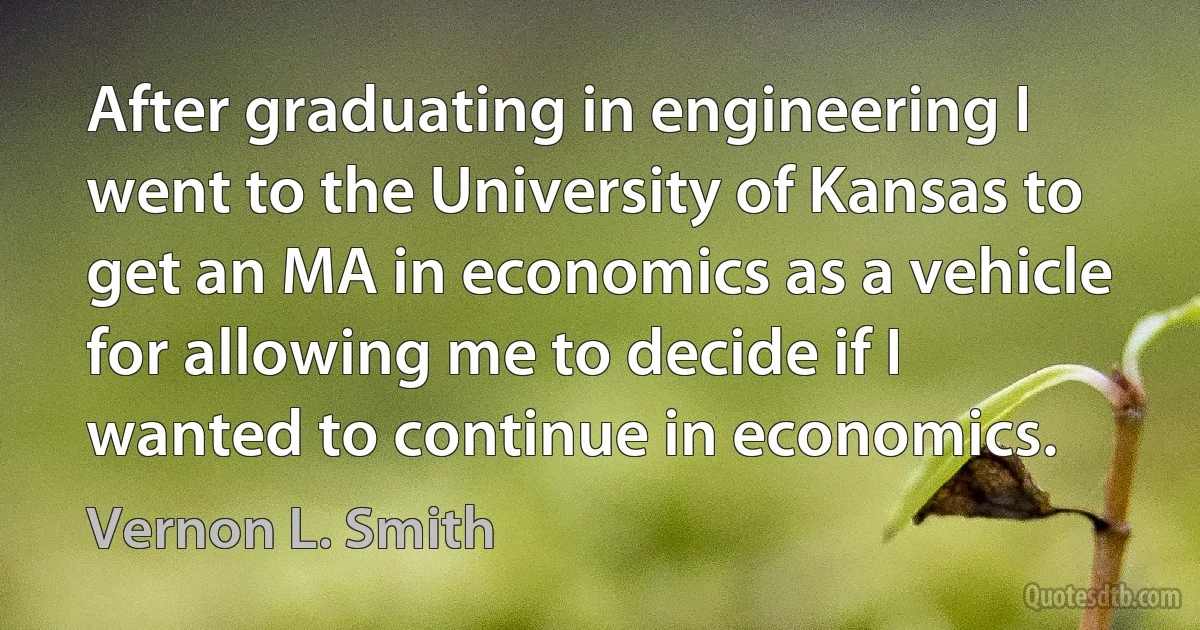 After graduating in engineering I went to the University of Kansas to get an MA in economics as a vehicle for allowing me to decide if I wanted to continue in economics. (Vernon L. Smith)