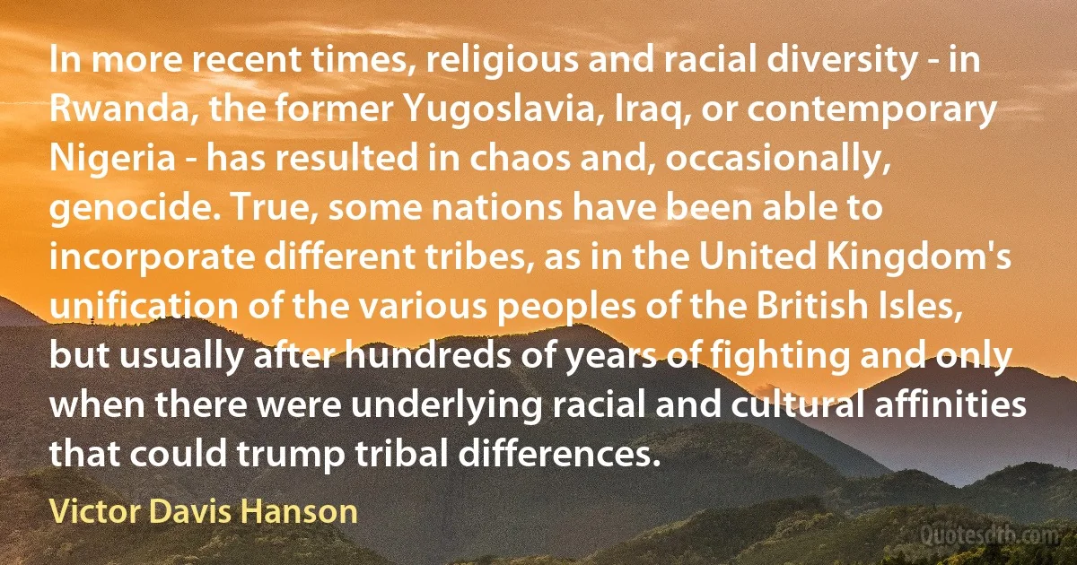 In more recent times, religious and racial diversity - in Rwanda, the former Yugoslavia, Iraq, or contemporary Nigeria - has resulted in chaos and, occasionally, genocide. True, some nations have been able to incorporate different tribes, as in the United Kingdom's unification of the various peoples of the British Isles, but usually after hundreds of years of fighting and only when there were underlying racial and cultural affinities that could trump tribal differences. (Victor Davis Hanson)