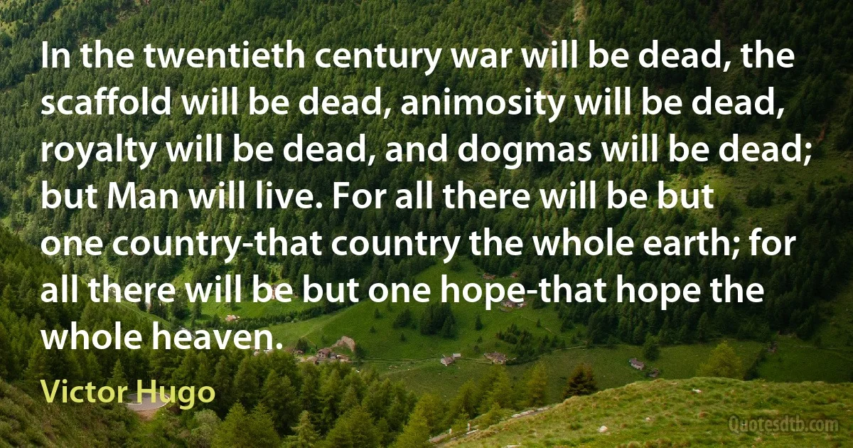 In the twentieth century war will be dead, the scaffold will be dead, animosity will be dead, royalty will be dead, and dogmas will be dead; but Man will live. For all there will be but one country-that country the whole earth; for all there will be but one hope-that hope the whole heaven. (Victor Hugo)