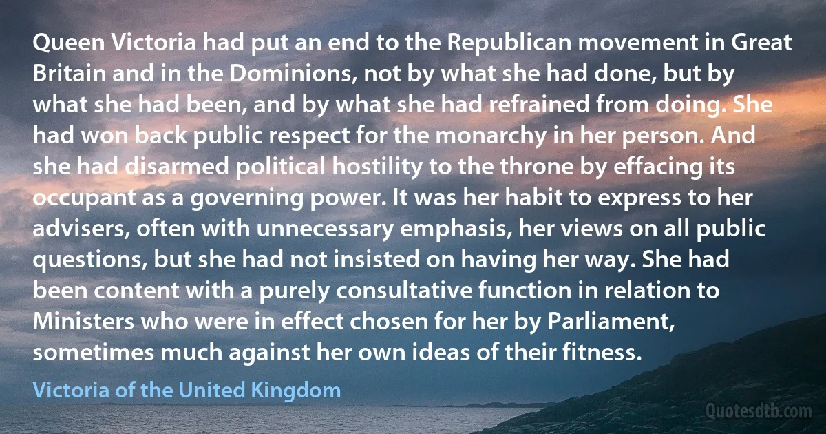 Queen Victoria had put an end to the Republican movement in Great Britain and in the Dominions, not by what she had done, but by what she had been, and by what she had refrained from doing. She had won back public respect for the monarchy in her person. And she had disarmed political hostility to the throne by effacing its occupant as a governing power. It was her habit to express to her advisers, often with unnecessary emphasis, her views on all public questions, but she had not insisted on having her way. She had been content with a purely consultative function in relation to Ministers who were in effect chosen for her by Parliament, sometimes much against her own ideas of their fitness. (Victoria of the United Kingdom)